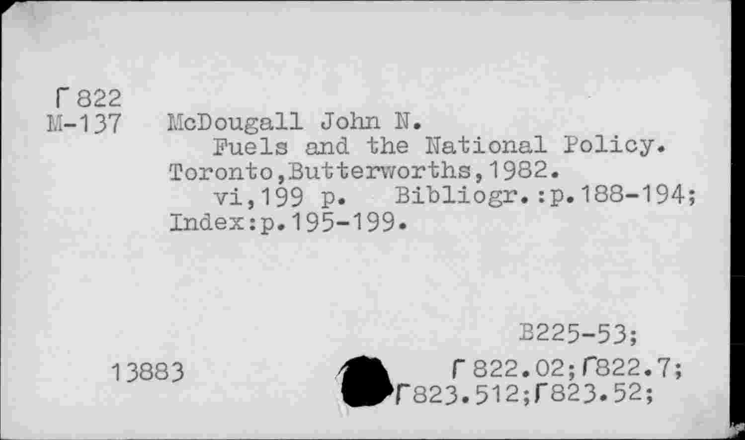 ﻿r 822
K-137
McDougall John N.
Fuels and the National Policy.
Toronto,Butterworths,1982.
vi,199 p. Bibliogr.:p.188-194;
Index:p.195-199»
2225-53;
13883
Br822.02;C822.7;
T823»512;r823»52;